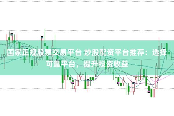 国家正规股票交易平台 炒股配资平台推荐：选择可靠平台，提升投资收益