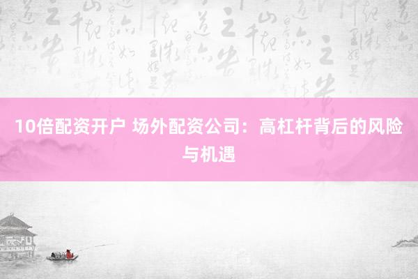 10倍配资开户 场外配资公司：高杠杆背后的风险与机遇