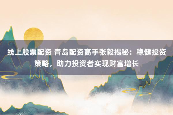 线上股票配资 青岛配资高手张毅揭秘：稳健投资策略，助力投资者实现财富增长
