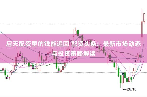 启天配资里的钱能追回 配资头条：最新市场动态与投资策略解读