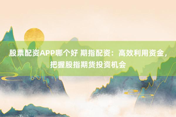 股票配资APP哪个好 期指配资:高效利用资金,把握股指期货投资机会