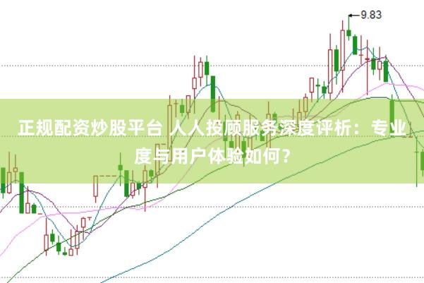 正规配资炒股平台 人人投顾服务深度评析:专业度与用户体验如何?