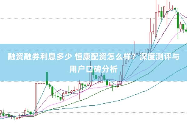 融资融券利息多少 恒康配资怎么样？深度测评与用户口碑分析