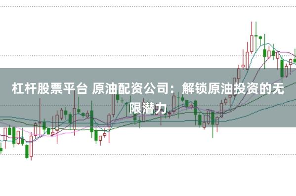 杠杆股票平台 原油配资公司:解锁原油投资的无限潜力