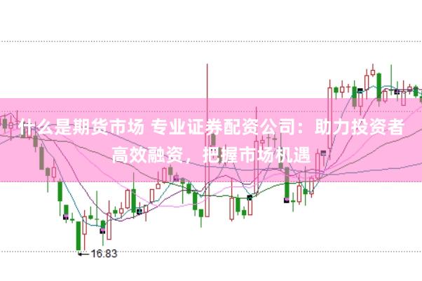 什么是期货市场 专业证券配资公司:助力投资者高效融资,把握市场机遇