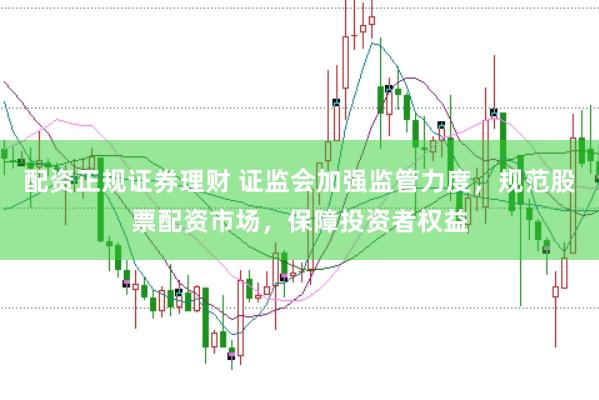 配资正规证券理财 证监会加强监管力度,规范股票配资市场,保障投资者权益