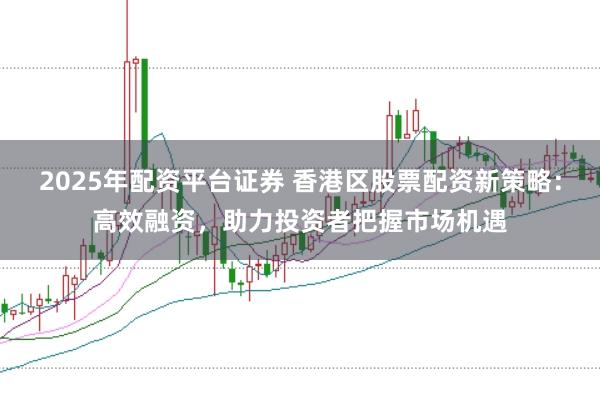 2025年配资平台证券 香港区股票配资新策略：高效融资，助力投资者把握市场机遇