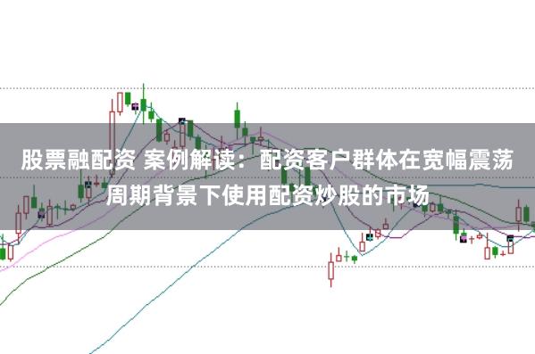 股票融配资 案例解读:配资客户群体在宽幅震荡周期背景下使用配资炒股的市场