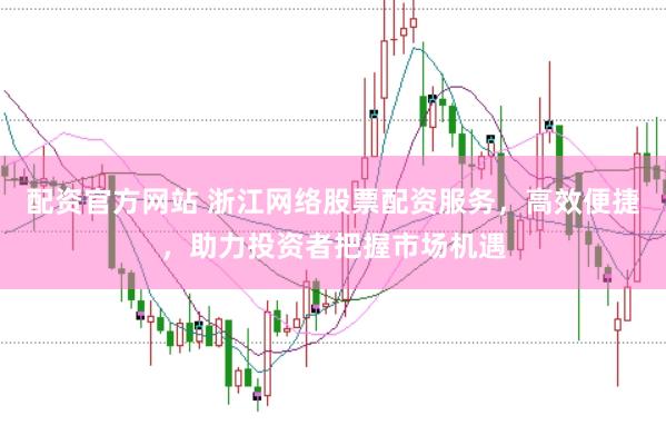 配资官方网站 浙江网络股票配资服务，高效便捷，助力投资者把握市场机遇