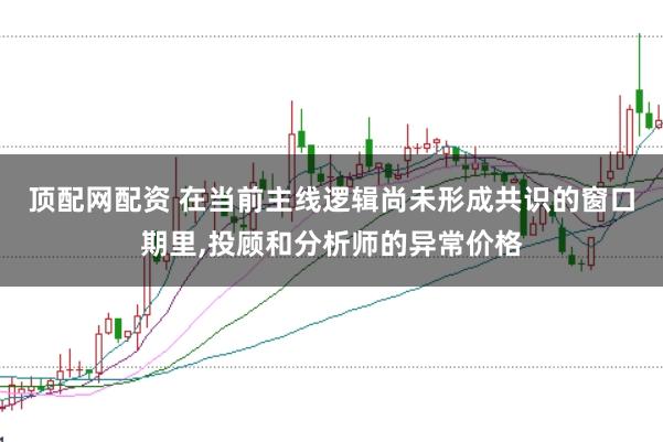 顶配网配资 在当前主线逻辑尚未形成共识的窗口期里,投顾和分析师的异常价格