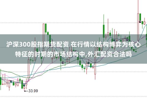 沪深300股指期货配资 在行情以结构博弈为核心特征的时期的市场结构中，外汇配资合法吗