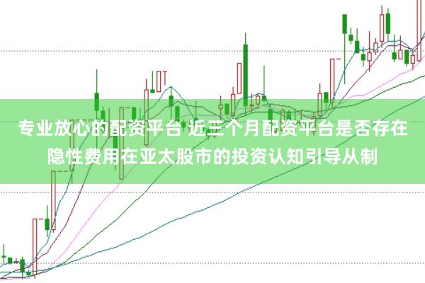 专业放心的配资平台 近三个月配资平台是否存在隐性费用在亚太股市的投资认知引导从制