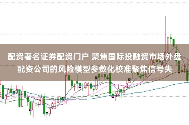 配资著名证券配资门户 聚焦国际投融资市场外盘配资公司的风险模型参数化校准聚焦信号失