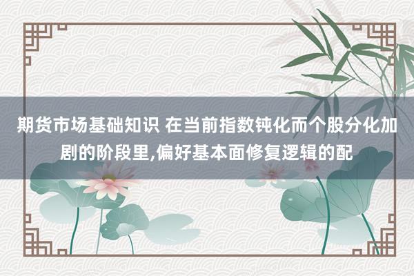 期货市场基础知识 在当前指数钝化而个股分化加剧的阶段里，偏好基本面修复逻辑的配