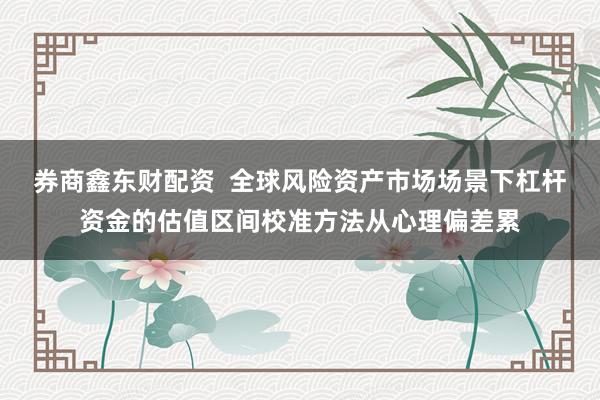 券商鑫东财配资  全球风险资产市场场景下杠杆资金的估值区间校准方法从心理偏差累