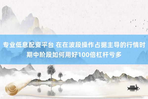 专业低息配资平台 在在波段操作占据主导的行情时期中阶段如何用好100倍杠杆亏多