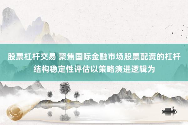 股票杠杆交易 聚焦国际金融市场股票配资的杠杆结构稳定性评估以策略演进逻辑为