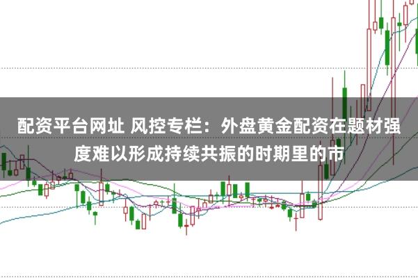 配资平台网址 风控专栏：外盘黄金配资在题材强度难以形成持续共振的时期里的市