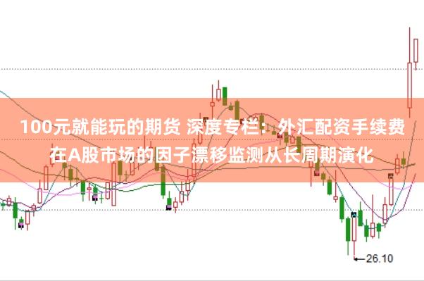 100元就能玩的期货 深度专栏：外汇配资手续费在A股市场的因子漂移监测从长周期演化