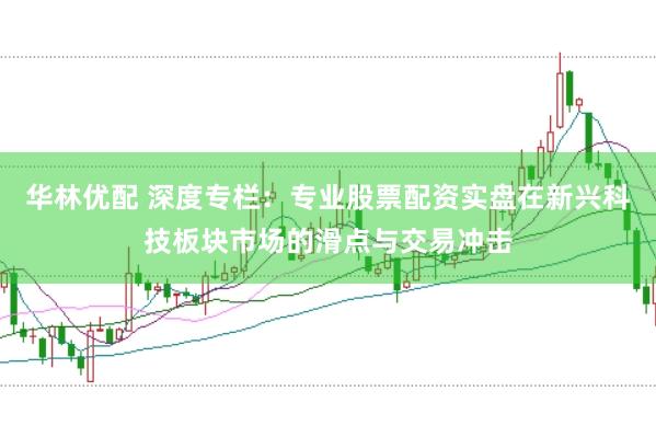 华林优配 深度专栏：专业股票配资实盘在新兴科技板块市场的滑点与交易冲击