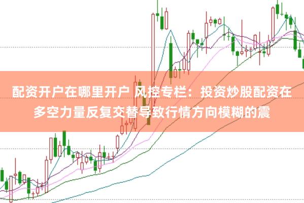 配资开户在哪里开户 风控专栏：投资炒股配资在多空力量反复交替导致行情方向模糊的震