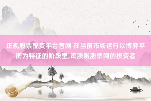 正规股票配资平台官网 在当前市场运行以博弈平衡为特征的阶段里,淘股啦股票网的投资者