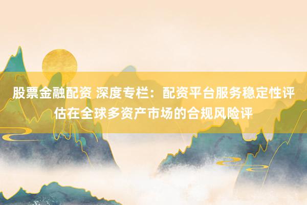 股票金融配资 深度专栏:配资平台服务稳定性评估在全球多资产市场的合规风险评