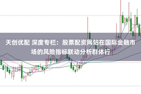 天创优配 深度专栏：股票配资网站在国际金融市场的风险指标联动分析群体行