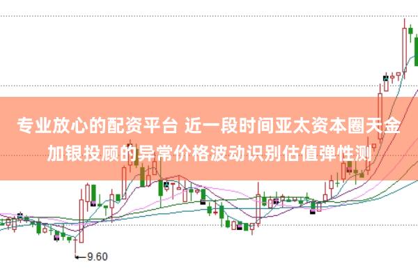 专业放心的配资平台 近一段时间亚太资本圈天金加银投顾的异常价格波动识别估值弹性测