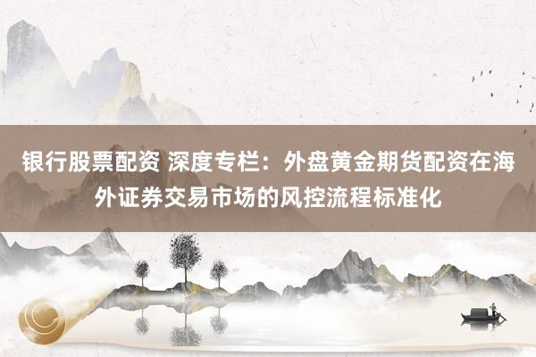 银行股票配资 深度专栏:外盘黄金期货配资在海外证券交易市场的风控流程标准化