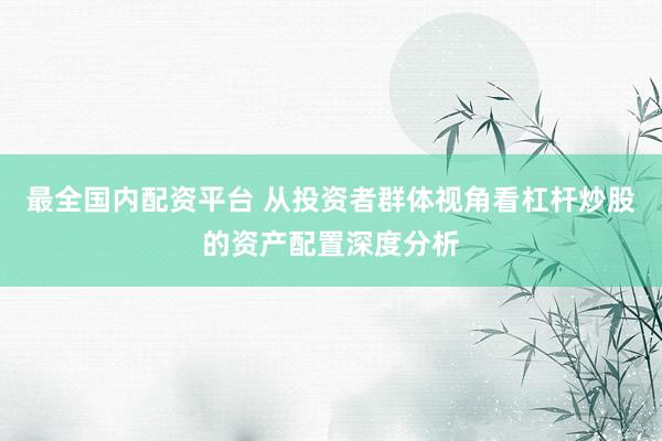 最全国内配资平台 从投资者群体视角看杠杆炒股的资产配置深度分析