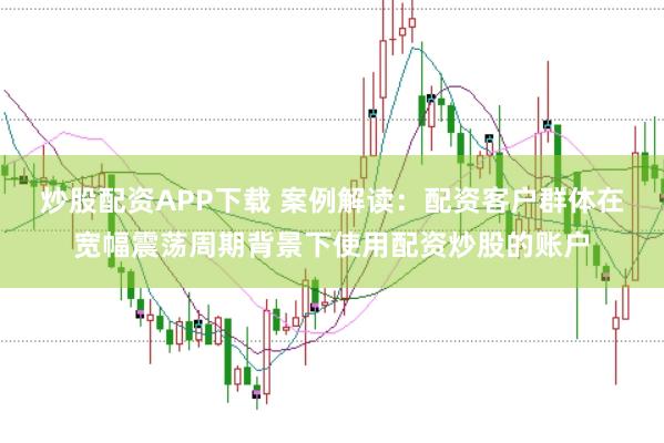 炒股配资APP下载 案例解读:配资客户群体在宽幅震荡周期背景下使用配资炒股的账户