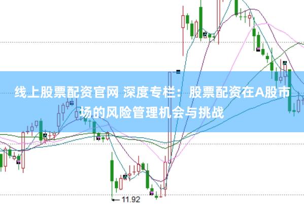 线上股票配资官网 深度专栏：股票配资在A股市场的风险管理机会与挑战