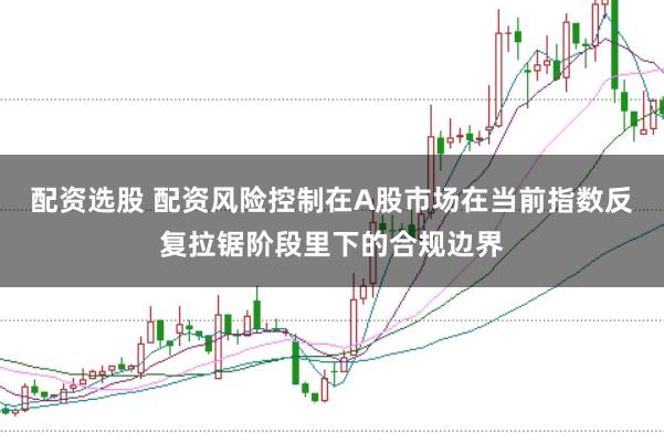 配资选股 配资风险控制在A股市场在当前指数反复拉锯阶段里下的合规边界