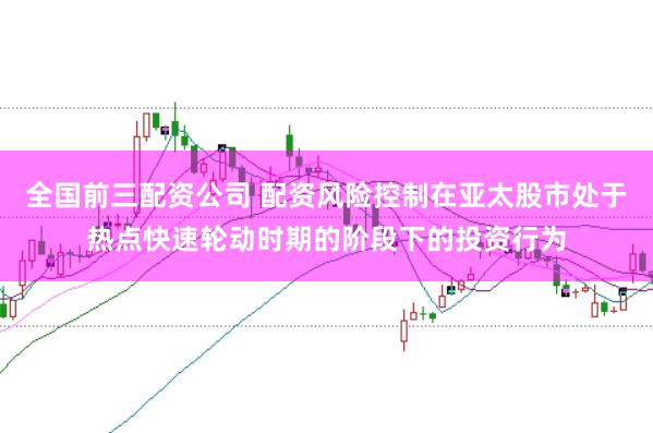 全国前三配资公司 配资风险控制在亚太股市处于热点快速轮动时期的阶段下的投资行为