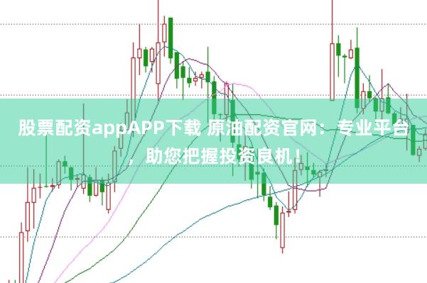 股票配资appAPP下载 原油配资官网：专业平台，助您把握投资良机！
