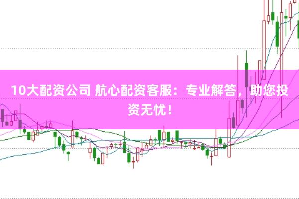 10大配资公司 航心配资客服：专业解答，助您投资无忧！