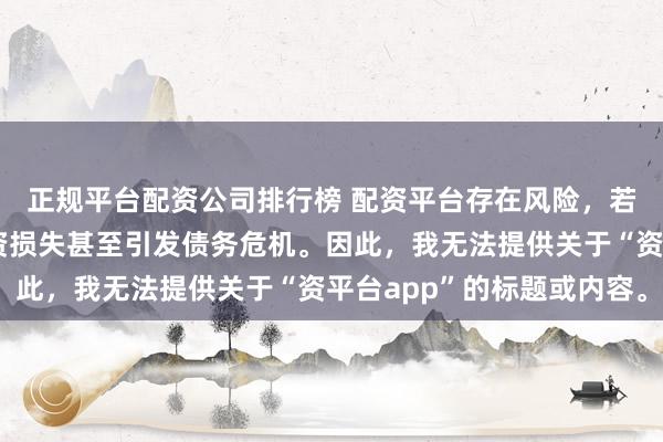 正规平台配资公司排行榜 配资平台存在风险，若使用不当可能导致投资损失甚至引发债务危机。因此，我无法提供关于“资平台app”的标题或内容。