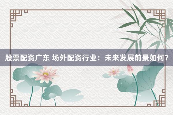 股票配资广东 场外配资行业：未来发展前景如何？