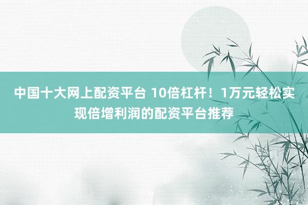 中国十大网上配资平台 10倍杠杆!1万元轻松实现倍增利润的配资平台推荐