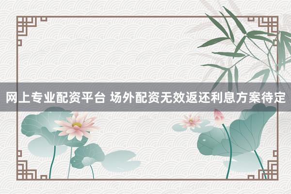 网上专业配资平台 场外配资无效返还利息方案待定