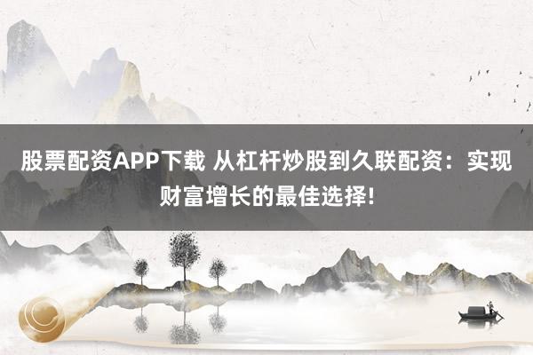 股票配资APP下载 从杠杆炒股到久联配资：实现财富增长的最佳选择!