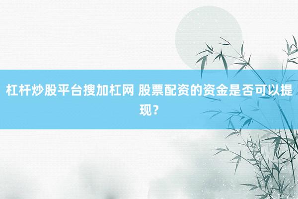 杠杆炒股平台搜加杠网 股票配资的资金是否可以提现？