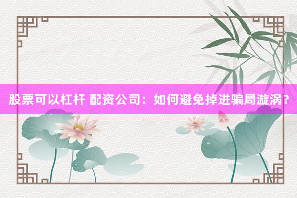 股票可以杠杆 配资公司：如何避免掉进骗局漩涡？