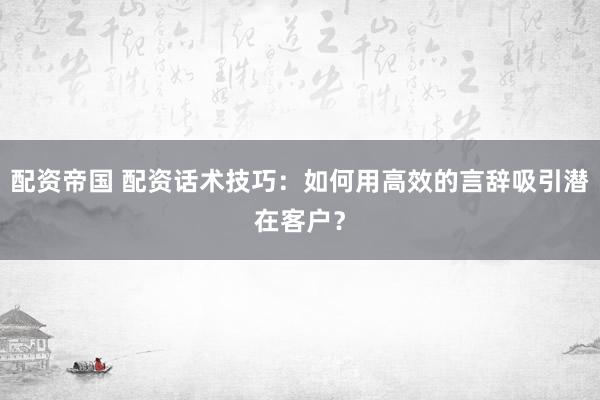 配资帝国 配资话术技巧：如何用高效的言辞吸引潜在客户？