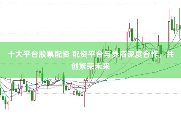 十大平台股票配资 配资平台与券商深度合作，共创繁荣未来