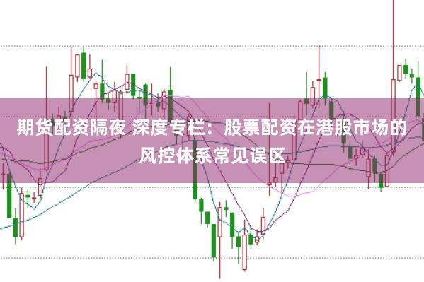 期货配资隔夜 深度专栏：股票配资在港股市场的风控体系常见误区