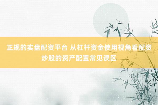正规的实盘配资平台 从杠杆资金使用视角看配资炒股的资产配置常见误区