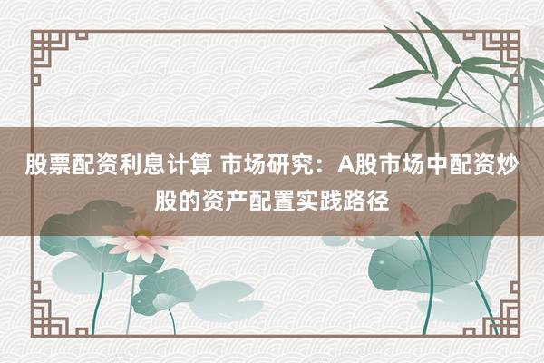 股票配资利息计算 市场研究：A股市场中配资炒股的资产配置实践路径