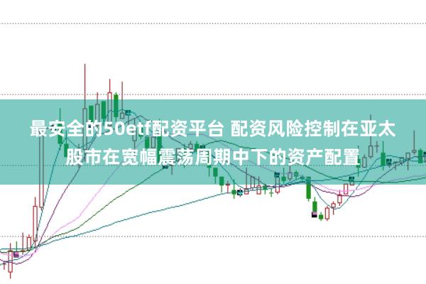 最安全的50etf配资平台 配资风险控制在亚太股市在宽幅震荡周期中下的资产配置